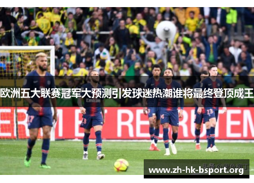 欧洲五大联赛冠军大预测引发球迷热潮谁将最终登顶成王
