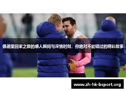 佩德里回家之旅的感人瞬间与深情时刻，你绝对不能错过的精彩故事