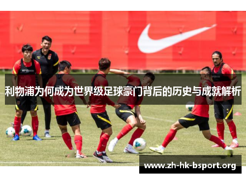 利物浦为何成为世界级足球豪门背后的历史与成就解析