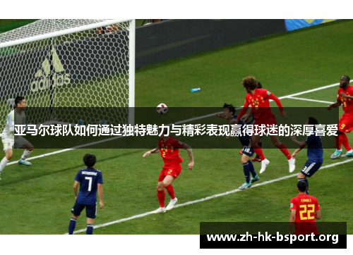 亚马尔球队如何通过独特魅力与精彩表现赢得球迷的深厚喜爱