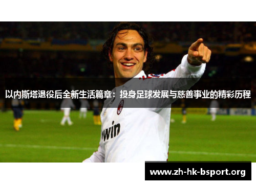 以内斯塔退役后全新生活篇章：投身足球发展与慈善事业的精彩历程