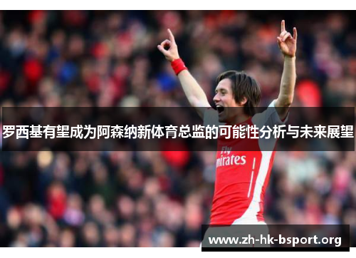 罗西基有望成为阿森纳新体育总监的可能性分析与未来展望