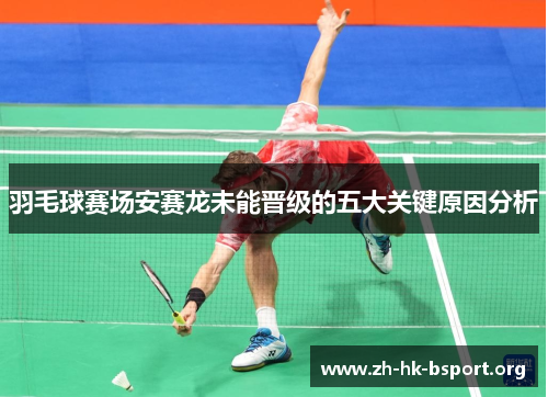 羽毛球赛场安赛龙未能晋级的五大关键原因分析