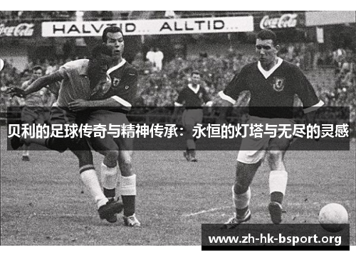 贝利的足球传奇与精神传承：永恒的灯塔与无尽的灵感