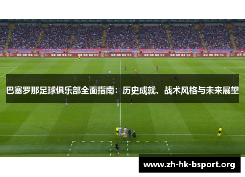 巴塞罗那足球俱乐部全面指南：历史成就、战术风格与未来展望