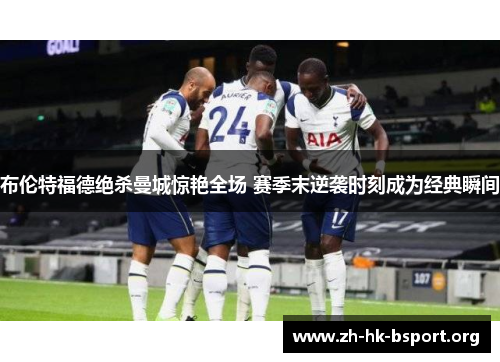 布伦特福德绝杀曼城惊艳全场 赛季末逆袭时刻成为经典瞬间