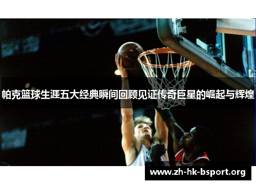 帕克篮球生涯五大经典瞬间回顾见证传奇巨星的崛起与辉煌