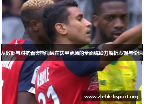 从数据与对抗看奥斯梅恩在法甲赛场的全面统治力解析表现与价值